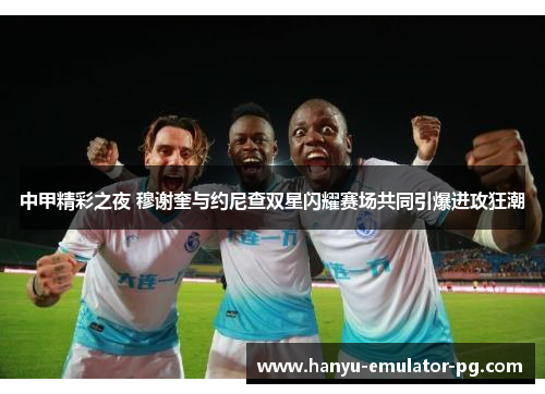 中甲精彩之夜 穆谢奎与约尼查双星闪耀赛场共同引爆进攻狂潮