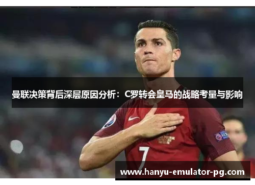 曼联决策背后深层原因分析：C罗转会皇马的战略考量与影响