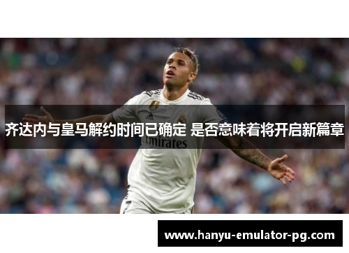 齐达内与皇马解约时间已确定 是否意味着将开启新篇章