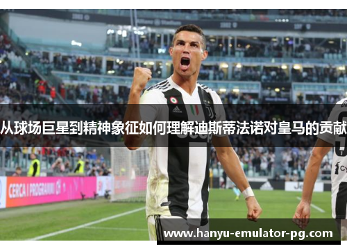 从球场巨星到精神象征如何理解迪斯蒂法诺对皇马的贡献