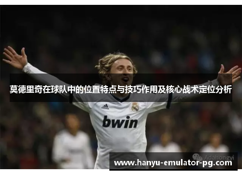莫德里奇在球队中的位置特点与技巧作用及核心战术定位分析