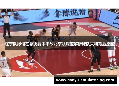 辽宁队缘何在总决赛中不敌北京队深度解析球队失利背后原因 辽宁队缘何在总决赛中不敌北京队深度解析球队失利背后原因