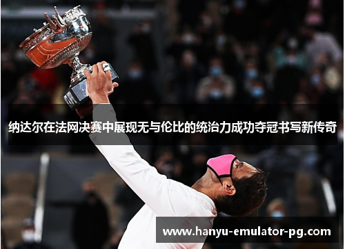 纳达尔在法网决赛中展现无与伦比的统治力成功夺冠书写新传奇