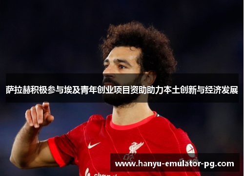 萨拉赫积极参与埃及青年创业项目资助助力本土创新与经济发展