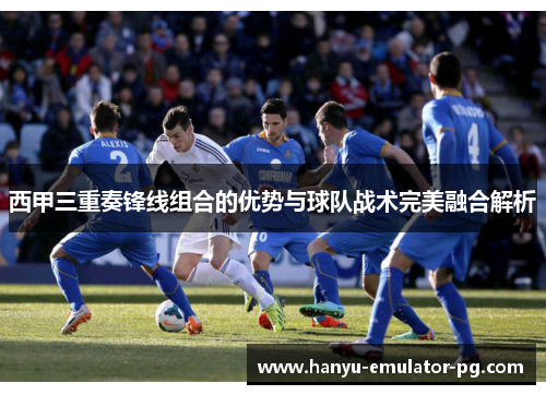 西甲三重奏锋线组合的优势与球队战术完美融合解析 西甲三重奏锋线组合的优势与球队战术完美融合解析