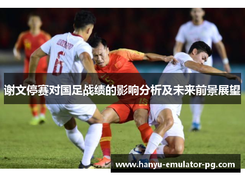 谢文停赛对国足战绩的影响分析及未来前景展望 谢文停赛对国足战绩的影响分析及未来前景展望