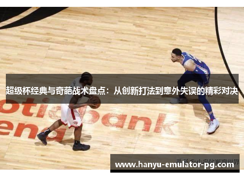 超级杯经典与奇葩战术盘点：从创新打法到意外失误的精彩对决