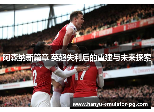 阿森纳新篇章 英超失利后的重建与未来探索