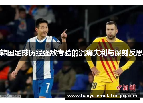韩国足球历经强敌考验的沉痛失利与深刻反思