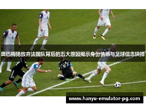奥巴梅扬放弃法国队背后的五大原因揭示身份情感与足球信念抉择 奥巴梅扬放弃法国队背后的五大原因揭示身份情感与足球信念抉择