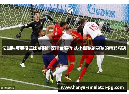 法国队与英格兰比赛时间安排全解析 从小组赛到决赛的精彩对决 法国队与英格兰比赛时间安排全解析 从小组赛到决赛的精彩对决