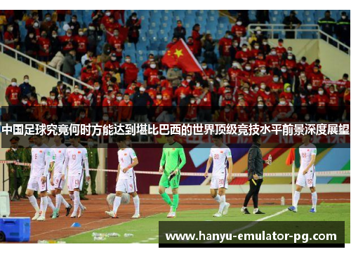 中国足球究竟何时方能达到堪比巴西的世界顶级竞技水平前景深度展望