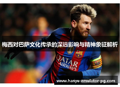 梅西对巴萨文化传承的深远影响与精神象征解析 梅西对巴萨文化传承的深远影响与精神象征解析
