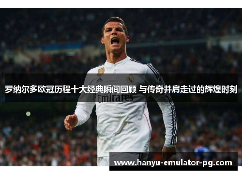 罗纳尔多欧冠历程十大经典瞬间回顾 与传奇并肩走过的辉煌时刻