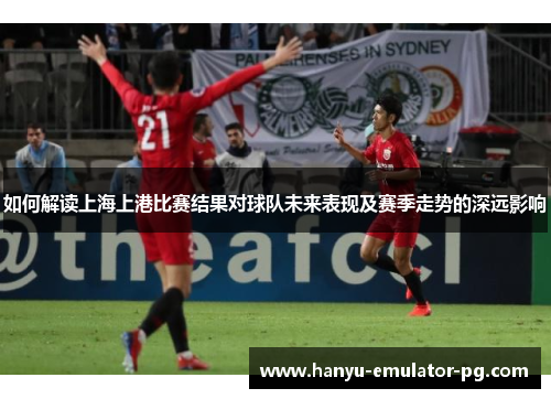 如何解读上海上港比赛结果对球队未来表现及赛季走势的深远影响