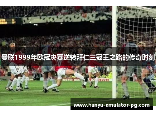 曼联1999年欧冠决赛逆转拜仁三冠王之路的传奇时刻 曼联1999年欧冠决赛逆转拜仁三冠王之路的传奇时刻
