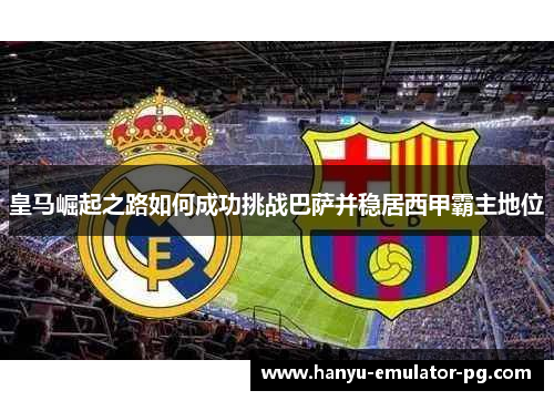 皇马崛起之路如何成功挑战巴萨并稳居西甲霸主地位