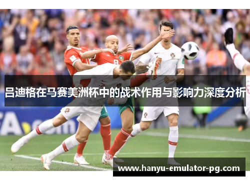 吕迪格在马赛美洲杯中的战术作用与影响力深度分析 吕迪格在马赛美洲杯中的战术作用与影响力深度分析