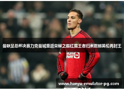 曼联足总杯决赛力克曼城重返荣耀之巅红魔王者归来震撼英伦再封王