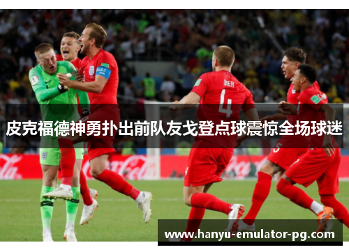 皮克福德神勇扑出前队友戈登点球震惊全场球迷