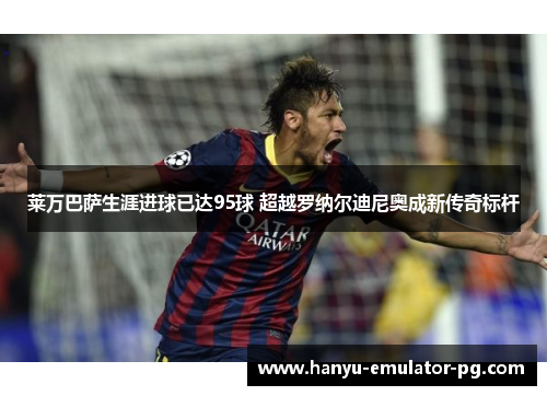 莱万巴萨生涯进球已达95球 超越罗纳尔迪尼奥成新传奇标杆