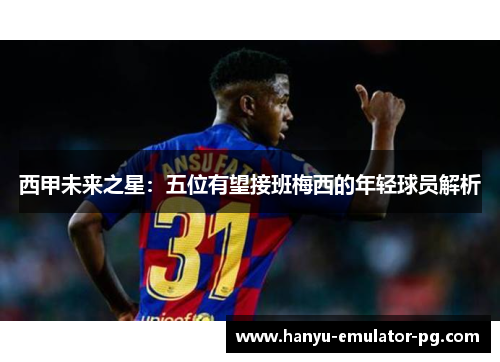 西甲未来之星：五位有望接班梅西的年轻球员解析