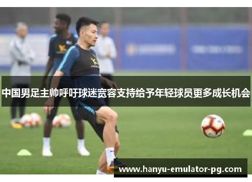 中国男足主帅呼吁球迷宽容支持给予年轻球员更多成长机会 中国男足主帅呼吁球迷宽容支持给予年轻球员更多成长机会
