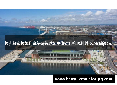 埃弗顿布拉姆利摩尔码头球场主体钢结构顺利封顶迈向新纪元 埃弗顿布拉姆利摩尔码头球场主体钢结构顺利封顶迈向新纪元