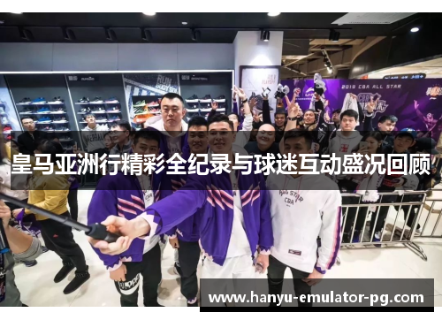 皇马亚洲行精彩全纪录与球迷互动盛况回顾 皇马亚洲行精彩全纪录与球迷互动盛况回顾